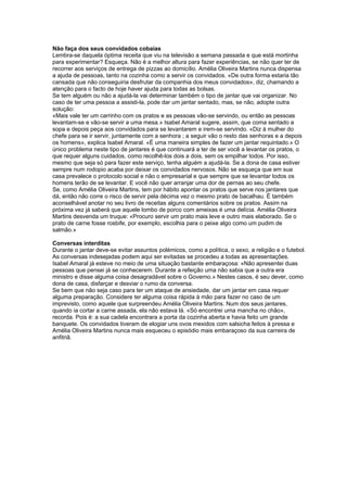 Não faça dos seus convidados cobaias
Lembra-se daquela óptima receita que viu na televisão a semana passada e que está mortinha
para experimentar? Esqueça. Não é a melhor altura para fazer experiências, se não quer ter de
recorrer aos serviços de entrega de pizzas ao domicílio. Amélia Oliveira Martins nunca dispensa
a ajuda de pessoas, tanto na cozinha como a servir os convidados. «De outra forma estaria tão
cansada que não conseguiria desfrutar da companhia dos meus convidados», diz, chamando a
atenção para o facto de hoje haver ajuda para todas as bolsas.
Se tem alguém ou não a ajudá-la vai determinar também o tipo de jantar que vai organizar. No
caso de ter uma pessoa a assisti-la, pode dar um jantar sentado, mas, se não, adopte outra
solução:
«Mais vale ter um carrinho com os pratos e as pessoas vão-se servindo, ou então as pessoas
levantam-se e vão-se servir a uma mesa.» Isabel Amaral sugere, assim, que coma sentado a
sopa e depois peça aos convidados para se levantarem e irem-se servindo. «Diz à mulher do
chefe para se ir servir, juntamente com a senhora ; a seguir vão o resto das senhoras e a depois
os homens», explica Isabel Amaral. «É uma maneira simples de fazer um jantar requintado.» O
único problema neste tipo de jantares é que continuará a ter de ser você a levantar os pratos, o
que requer alguns cuidados, como recolhê-los dois a dois, sem os empilhar todos. Por isso,
mesmo que seja só para fazer este serviço, tenha alguém a ajudá-la. Se a dona de casa estiver
sempre num rodopio acaba por deixar os convidados nervosos. Não se esqueça que em sua
casa prevalece o protocolo social e não o empresarial e que sempre que se levantar todos os
homens terão de se levantar. E você não quer arranjar uma dor de pernas ao seu chefe.
Se, como Amélia Oliveira Martins, tem por hábito apontar os pratos que serve nos jantares que
dá, então não corre o risco de servir pela décima vez o mesmo prato de bacalhau. É também
aconselhável anotar no seu livro de receitas alguns comentários sobre os pratos. Assim na
próxima vez já saberá que aquele lombo de porco com ameixas é uma delícia. Amélia Oliveira
Martins desvenda um truque: «Procuro servir um prato mais leve e outro mais elaborado. Se o
prato de carne fosse rosbife, por exemplo, escolhia para o peixe algo como um pudim de
salmão.»
Conversas interditas
Durante o jantar deve-se evitar assuntos polémicos, como a política, o sexo, a religião e o futebol.
As conversas indesejadas podem aqui ser evitadas se procedeu a todas as apresentações.
Isabel Amaral já esteve no meio de uma situação bastante embaraçosa: «Não apresentei duas
pessoas que pensei já se conhecerem. Durante a refeição uma não sabia que a outra era
ministro e disse alguma coisa desagradável sobre o Governo.» Nestes casos, é seu dever, como
dona de casa, disfarçar e desviar o rumo da conversa.
Se bem que não seja caso para ter um ataque de ansiedade, dar um jantar em casa requer
alguma preparação. Considere ter alguma coisa rápida à mão para fazer no caso de um
imprevisto, como aquele que surpreendeu Amélia Oliveira Martins. Num dos seus jantares,
quando ia cortar a carne assada, ela não estava lá. «Só encontrei uma mancha no chão»,
recorda. Pois é: a sua cadela encontrara a porta da cozinha aberta e havia feito um grande
banquete. Os convidados tiveram de elogiar uns ovos mexidos com salsicha feitos à pressa e
Amélia Oliveira Martins nunca mais esqueceu o episódio mais embaraçoso da sua carreira de
anfitriã.

 
