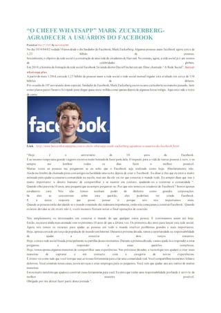 “O CHEFE WHATSAPP” MARK ZUCKERBERG-
AGRADECER A USUÁRIOS DO FACEBOOK
EDIT
Posted on May 25, 2015 by mailinhctp006
No dia 1014/04/02: rodada 10anos desde o dia fundador do Facebook,MarkZuckerberg. Algumas pessoas usam facebook agora cerca de
1,23 bilhão de pessoas.
Inicialmente, o objetivo da rede social é a construção de uma rede de estudantes de Harvard. No entanto, agora, a rede social já é um nomes
de celebridades globais.
Em 2010,a história da formaçãoda rede social Facebook foi ainda diretorDavidFincherem um filme chamado “A Rede Social”. baixar
whatsapp plus
A partir de maio 1/2014,cercade 1,23 bilhão de pessoas usam a rede social e rede social mensal regular está avaliado em cerca de 134
bilhões de dólares.
Por ocasiãodo 10ºaniversário deste especial, fundador do Facebook,MarkZuckerbergescreveuuma cartaaberta na maneira passado, bem
como planos parao futuroe foi rápido para chegar quase meio milhãocomo apenas depois de algumas horas relógio.Aqui está t odo o texto
da carta:
Link : http://www.baixarwhatsappplus.com/o-chefe-whatsapp-mark-zuckerberg-agradecer-a-usuarios-do-facebook.html
“Hoje é o aniversário de 10 anos do Facebook.
É ao mesmo tempouma grande viageme euestoumuito honradode fazer parte dela. O impacto para a vida de tantas pessoas é raro, e eu
sempre me lembrar todos os dias fazer o melhor possível.
Muitas vezes as pessoas me perguntam se eu acho que o Facebook seja realizado como hoje. Absolutamente não.
Ainda me lembro da chamada pizza comamigos nafaculdade uma noite depois de criar o Facebook. Eu disse a eles que eu estava muito
animado para ajudar a conectara comunidade na escola, mas um dia ele vai ter que conectar o mundo todo. Eu sempre disse que isso é
muito importante: o direito humano de compartilhar e se manter em contato, ajudando -os a construir a comunidade “.
Quando olho paratrás 10 anos, uma pergunta que eusempre perguntar-se: Por que nós somos os criadores do Facebook? Somos apenas
estudantes cara. Nós não temos nenhum poder do dinheiro como grandes corporações.
Se eles se concentram sobre esta questão, eles poderiam ter criado Facebook.
E a única resposta que posso pensar é: porque nós nos importamos mais.
Quando as pessoas estão duvidando se o mundo conectado são realmenteimportantes, entãonós começamos a construirFacebook. Quando
existem dúvidas se ele existe não é, vocês mesmos fizeram notar o final operações de conexão.
Nós simplesmente os interessados em conectar o mundo do que qualquer outra pessoa. E continuamos assim até hoje.
Então, euestava ainda mais animado com os próximos 10 anos do que a última vez. Os primeiros dez anos para lançar esta rede social.
Agora nós temos os recursos para ajudar as pessoas em todo o mundo resolver problemas grandes e mais importantes.
Hoje, apenas cercade um terçoda população do mundotemInternet.Durantea próxima década, temos a oportunidade ea responsabilidade
de ajudar a conectar os dois terços restantes.
Hoje, a única rede social focada principalmente na partilha desses momentos. Durante a próximadécada, vamos ajudá-loa responder a estas
perguntas e responder a essas questões complexas.
Hoje, temos apenas algumas maneiras de compartilhar suas experiências. Nas próximas décadas, a tecnologia nos ajudará a criar mais
maneiras de capturar e em contacto com a categoria de novas experiências.
É ótimo vercomo tudo que você temque usar as nossas ferramentas para criar uma comunidade real. Você compartilhoumomentos felizes e
doloroso. Você construir novas casas, novos serviços e criar empregos para os pequenos. Você tem que ajudar uns aos outros de muitas
maneiras.
Estoumuito satisfeitoque ajudoua construir essas ferramentas para você. Eusintoque tenho uma responsabilidade profunda é servi-lo da
melhor maneira possível.
Obrigado por me deixar fazer parte desta jornada “.
 