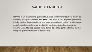 VALOR DE UN ROBOT
• El Peter es un mayordomo que cuesta 25.000€ (un humanoide ahora mismo es
carísimo), En España tenemos PAL ROBOTICS en BCN, una empresa que tiene a
RING y su nivel de producción se esta incrementando muchísimo pero hasta que
no se implante un sistema de producción masivo no se podrán integrar en
nuestras vidas. No creo que sea hasta dentro de 5 años, pero no tardará mucho
mas para que los veamos en nuestras casas.
 