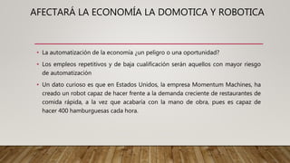 AFECTARÁ LA ECONOMÍA LA DOMOTICA Y ROBOTICA
• La automatización de la economía ¿un peligro o una oportunidad?
• Los empleos repetitivos y de baja cualificación serán aquellos con mayor riesgo
de automatización
• Un dato curioso es que en Estados Unidos, la empresa Momentum Machines, ha
creado un robot capaz de hacer frente a la demanda creciente de restaurantes de
comida rápida, a la vez que acabaría con la mano de obra, pues es capaz de
hacer 400 hamburguesas cada hora.
 