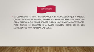 • ESTUDIANDO ESTE TEMA HE LLEGAMOS A LA CONCLUSIÓN QUE A MEDIDA
QUE LA TECNOLOGIA AVANZA, SIEMPRE VA HACER NECESARIO LA MANO DE
OBRA, DEBIDO A QUE SI LOS ROBOTS PUEDEN HACER MUCHAS ACTIVIDADES,
PERO NUNCA LE CREARÁN UNA PARTE ESENCIAL COMO LO ES LOS
SENTIMIENTOS PARA REALIZAR LAS COSAS.
CONCLUSIÓN
 