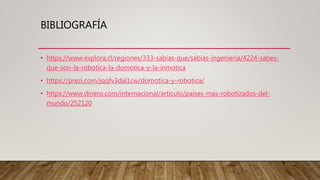 BIBLIOGRAFÍA
• https://www.explora.cl/regiones/333-sabias-que/sabias-ingenieria/4224-sabes-
que-son-la-robotica-la-domotica-y-la-inmotica
• https://prezi.com/jqqfv3dal1cw/domotica-y-robotica/
• https://www.dinero.com/internacional/articulo/paises-mas-robotizados-del-
mundo/252120
 