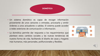 • Un sistema domótico es capaz de recoger información
proveniente de unos sensores o entradas, procesarla y emitir
órdenes a unos actuadores o salidas. El sistema puede acceder
a redes exteriores de comunicación o información.
• La domótica permite dar respuesta a los requerimientos que
plantean estos cambios sociales y las nuevas tendencias de
nuestra forma de vida, facilitando el diseño de casas y hogares
más humanos, más personales, polifuncionales y flexibles.
DOMÓTICA
 
