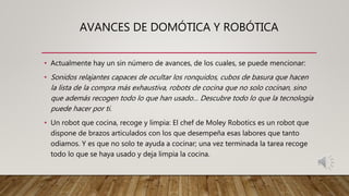 AVANCES DE DOMÓTICA Y ROBÓTICA
• Actualmente hay un sin número de avances, de los cuales, se puede mencionar:
• Sonidos relajantes capaces de ocultar los ronquidos, cubos de basura que hacen
la lista de la compra más exhaustiva, robots de cocina que no solo cocinan, sino
que además recogen todo lo que han usado… Descubre todo lo que la tecnología
puede hacer por ti.
• Un robot que cocina, recoge y limpia: El chef de Moley Robotics es un robot que
dispone de brazos articulados con los que desempeña esas labores que tanto
odiamos. Y es que no solo te ayuda a cocinar; una vez terminada la tarea recoge
todo lo que se haya usado y deja limpia la cocina.
 