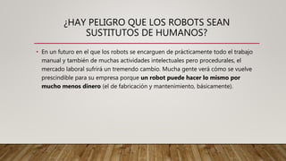 ¿HAY PELIGRO QUE LOS ROBOTS SEAN
SUSTITUTOS DE HUMANOS?
• En un futuro en el que los robots se encarguen de prácticamente todo el trabajo
manual y también de muchas actividades intelectuales pero procedurales, el
mercado laboral sufrirá un tremendo cambio. Mucha gente verá cómo se vuelve
prescindible para su empresa porque un robot puede hacer lo mismo por
mucho menos dinero (el de fabricación y mantenimiento, básicamente).
 