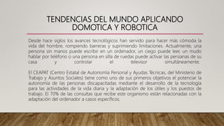 TENDENCIAS DEL MUNDO APLICANDO
DOMOTICA Y ROBOTICA
Desde hace siglos los avances tecnológicos han servido para hacer más cómoda la
vida del hombre, rompiendo barreras y suprimiendo limitaciones. Actualmente, una
persona sin manos puede escribir en un ordenador, un ciego puede leer, un mudo
hablar por teléfono o una persona en silla de ruedas puede activar las persianas de su
casa y controlar el televisor simultáneamente.
El CEAPAT (Centro Estatal de Autonomía Personal y Ayudas Técnicas, del Ministerio de
Trabajo y Asuntos Sociales) tiene como uno de sus primeros objetivos el potenciar la
autonomía de las personas discapacitadas mediante el desarrollo de la tecnología
para las actividades de la vida diaria y la adaptación de los útiles y los puestos de
trabajo. El 70% de las consultas que recibe este organismo están relacionadas con la
adaptación del ordenador a casos específicos.
 