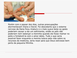 Porém com o passar dos dias, outras preocupações atormentavam Diana e David. Foi descoberto que o sistema nervoso da Dana ficou imaturo e o mais suave beijo ou gesto poderiam causar a ela um sofrimento, então os pais não poderiam nem balançar a meninha quando ela fosse mamar no peito e fortalecê-la com o amor deles. Tudo o que seria possível fazer enquanto a menina lutava pela vida sobre os recursos da medicina, seria rezar para que Deus estivesse bem perto da pequena filhinha. 