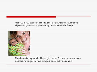 Mas quando passavam as semanas, eram  somente algumas gramas e poucas quantidades de força. Finalmente, quando Dana já tinha 2 meses, seus pais puderam pegá-la nos braços pela primeira vez. 