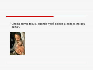 “ Cheira como Jesus, quando você coloca a cabeça no seu peito”. 