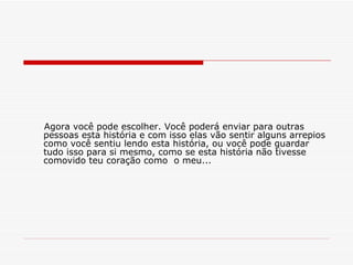 Agora você pode escolher. Você poderá enviar para outras pessoas esta história e com isso elas vão sentir alguns arrepios como você sentiu lendo esta história, ou você pode guardar tudo isso para si mesmo, como se esta história não tivesse comovido teu coração como  o meu... 