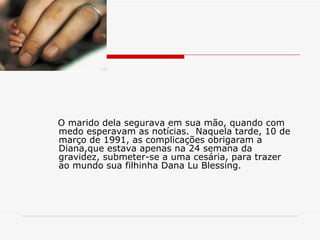 O marido dela segurava em sua mão, quando com medo esperavam as notícias.  Naquela tarde, 10 de março de 1991, as complicações obrigaram a Diana,que estava apenas na 24 semana da gravidez, submeter-se a uma cesária, para trazer ao mundo sua filhinha Dana Lu Blessing. 