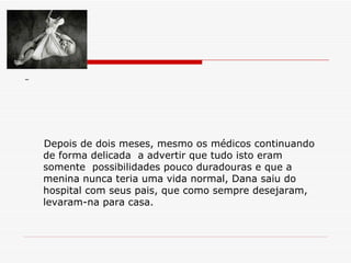 Depois de dois meses, mesmo os médicos continuando de forma delicada  a advertir que tudo isto eram somente  possibilidades pouco duradouras e que a menina nunca teria uma vida normal, Dana saiu do hospital com seus pais, que como sempre desejaram, levaram-na para casa. 
