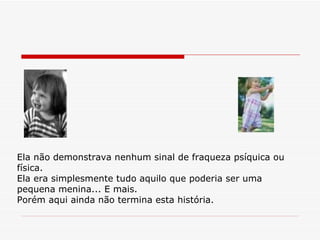 Ela não demonstrava nenhum sinal de fraqueza psíquica ou física. Ela era simplesmente tudo aquilo que poderia ser uma pequena menina... E mais. Porém aqui ainda não termina esta história. 