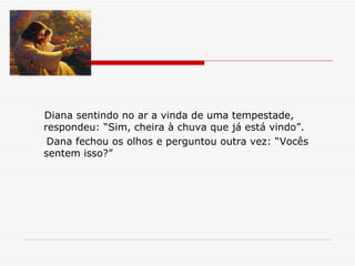Diana sentindo no ar a vinda de uma tempestade, respondeu: “Sim, cheira à chuva que já está vindo”. Dana fechou os olhos e perguntou outra vez: “Vocês sentem isso?” 