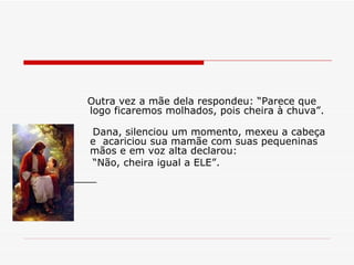 Outra vez a mãe dela respondeu: “Parece que logo ficaremos molhados, pois cheira à chuva”. Dana, silenciou um momento, mexeu a cabeça e  acariciou sua mamãe com suas pequeninas mãos e em voz alta declarou: “ Não, cheira igual a ELE”. 