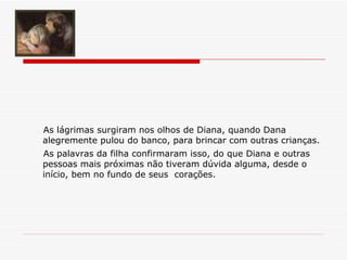 As lágrimas surgiram nos olhos de Diana, quando Dana alegremente pulou do banco, para brincar com outras crianças.   As palavras da filha confirmaram isso, do que Diana e outras pessoas mais próximas não tiveram dúvida alguma, desde o  início, bem no fundo de seus  corações. 