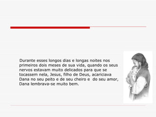 Durante esses longos dias e longas noites nos primeiros dois meses de sua vida, quando os seus nervos estavam muito delicados para que se tocassem nela, Jesus, filho de Deus, acariciava Dana no seu peito e de seu cheiro e  do seu amor,  Dana lembrava-se muito bem. 