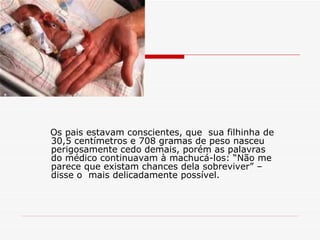 Os pais estavam conscientes, que  sua filhinha de 30,5 centímetros e 708 gramas de peso nasceu perigosamente cedo demais, porém as palavras do médico continuavam à machucá-los: “Não me parece que existam chances dela sobreviver” – disse o  mais delicadamente possível. 