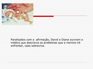 Paralisados com a  afirmação, David e Diana ouviram o médico que descrevia os problemas que a menina irá enfrentar, caso sobreviva. 