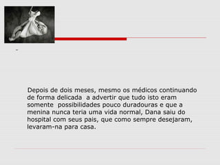 Depois de dois meses, mesmo os médicos continuando
de forma delicada a advertir que tudo isto eram
somente possibilidades pouco duradouras e que a
menina nunca teria uma vida normal, Dana saiu do
hospital com seus pais, que como sempre desejaram,
levaram-na para casa.
 