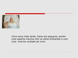 Cinco anos mais tarde, Dana era pequena, porém
uma esperta menina com os olhos brilhantes e com
uma enorme vontade de viver.
 