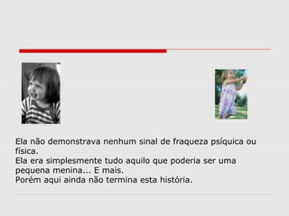Ela não demonstrava nenhum sinal de fraqueza psíquica ou
física.
Ela era simplesmente tudo aquilo que poderia ser uma
pequena menina... E mais.
Porém aqui ainda não termina esta história.
 