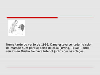 Numa tarde do verão de 1996, Dana estava sentada no colo
da mamãe num parque perto de casa (Irving, Texas), onde
seu irmão Dustin treinava futebol junto com os colegas.
 