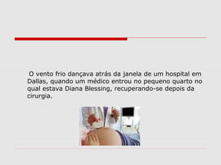 O vento frio dançava atrás da janela de um hospital em
Dallas, quando um médico entrou no pequeno quarto no
qual estava Diana Blessing, recuperando-se depois da
cirurgia.
 