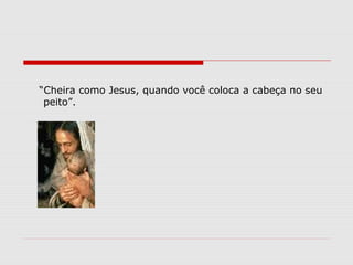 “Cheira como Jesus, quando você coloca a cabeça no seu
 peito”.
 