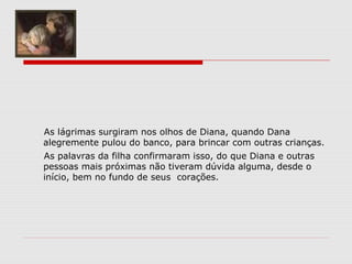 As lágrimas surgiram nos olhos de Diana, quando Dana
alegremente pulou do banco, para brincar com outras crianças.
As palavras da filha confirmaram isso, do que Diana e outras
pessoas mais próximas não tiveram dúvida alguma, desde o
início, bem no fundo de seus corações.
 