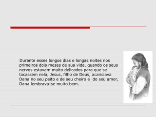 Durante esses longos dias e longas noites nos
primeiros dois meses de sua vida, quando os seus
nervos estavam muito delicados para que se
tocassem nela, Jesus, filho de Deus, acariciava
Dana no seu peito e de seu cheiro e do seu amor,
Dana lembrava-se muito bem.
 
