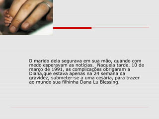 O marido dela segurava em sua mão, quando com
medo esperavam as notícias. Naquela tarde, 10 de
março de 1991, as complicações obrigaram a
Diana,que estava apenas na 24 semana da
gravidez, submeter-se a uma cesária, para trazer
ao mundo sua filhinha Dana Lu Blessing.
 