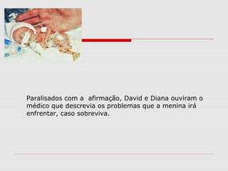 Paralisados com a afirmação, David e Diana ouviram o
médico que descrevia os problemas que a menina irá
enfrentar, caso sobreviva.
 