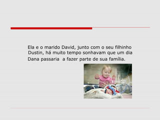 Ela e o marido David, junto com o seu filhinho
Dustin, há muito tempo sonhavam que um dia
Dana passaria a fazer parte de sua família.
 