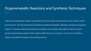 Organometallic Reactions and Synthesis Techniques
Grignard and organolithium reagents are explored in their own section, emphasizing their role in carbon-carbon
bond formation. The Tutor teaches how to synthesize alcohols from epoxides, aldehydes, and ketones using these
reagents. A thorough review of protecting group strategies is also included, especially for alcohol and amine
groups during multi-step synthesis. Other organometallic chemistry is touched on, such as the use of Gilman
reagents and palladium-catalyzed cross-coupling reactions.
 