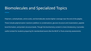 Biomolecules and Specialized Topics
Polymers, carbohydrates, amino acids, and biomolecules receive lighter coverage near the end of the playlist.
These include polymerization reactions (addition vs condensation), glucose structure and mutarotation, peptide
bond formation, and protein structure levels. Though the biochemistry content is more introductory, it provides
useful context for students preparing for standardized exams like the MCAT or final university assessments.
 