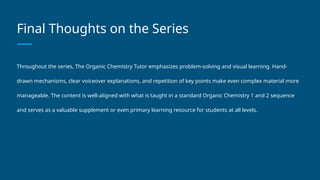 Final Thoughts on the Series
Throughout the series, The Organic Chemistry Tutor emphasizes problem-solving and visual learning. Hand-
drawn mechanisms, clear voiceover explanations, and repetition of key points make even complex material more
manageable. The content is well-aligned with what is taught in a standard Organic Chemistry 1 and 2 sequence
and serves as a valuable supplement or even primary learning resource for students at all levels.
 
