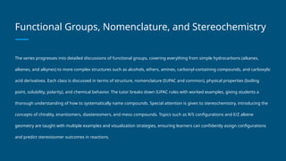 Functional Groups, Nomenclature, and Stereochemistry
The series progresses into detailed discussions of functional groups, covering everything from simple hydrocarbons (alkanes,
alkenes, and alkynes) to more complex structures such as alcohols, ethers, amines, carbonyl-containing compounds, and carboxylic
acid derivatives. Each class is discussed in terms of structure, nomenclature (IUPAC and common), physical properties (boiling
point, solubility, polarity), and chemical behavior. The tutor breaks down IUPAC rules with worked examples, giving students a
thorough understanding of how to systematically name compounds. Special attention is given to stereochemistry, introducing the
concepts of chirality, enantiomers, diastereomers, and meso compounds. Topics such as R/S configurations and E/Z alkene
geometry are taught with multiple examples and visualization strategies, ensuring learners can confidently assign configurations
and predict stereoisomer outcomes in reactions.
 