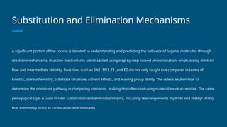 Substitution and Elimination Mechanisms
A significant portion of the course is devoted to understanding and predicting the behavior of organic molecules through
reaction mechanisms. Reaction mechanisms are dissected using step-by-step curved arrow notation, emphasizing electron
flow and intermediate stability. Reactions such as SN1, SN2, E1, and E2 are not only taught but compared in terms of
kinetics, stereochemistry, substrate structure, solvent effects, and leaving group ability. The videos explain how to
determine the dominant pathway in competing scenarios, making this often confusing material more accessible. The same
pedagogical style is used in later substitution and elimination topics, including rearrangements (hydride and methyl shifts)
that commonly occur in carbocation intermediates.
 