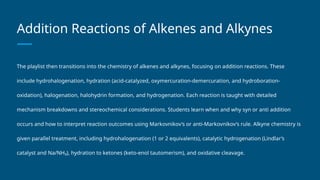 Addition Reactions of Alkenes and Alkynes
The playlist then transitions into the chemistry of alkenes and alkynes, focusing on addition reactions. These
include hydrohalogenation, hydration (acid-catalyzed, oxymercuration-demercuration, and hydroboration-
oxidation), halogenation, halohydrin formation, and hydrogenation. Each reaction is taught with detailed
mechanism breakdowns and stereochemical considerations. Students learn when and why syn or anti addition
occurs and how to interpret reaction outcomes using Markovnikov’s or anti-Markovnikov’s rule. Alkyne chemistry is
given parallel treatment, including hydrohalogenation (1 or 2 equivalents), catalytic hydrogenation (Lindlar’s
catalyst and Na/NH₃), hydration to ketones (keto-enol tautomerism), and oxidative cleavage.
 
