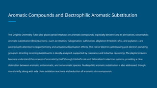 Aromatic Compounds and Electrophilic Aromatic Substitution
The Organic Chemistry Tutor also places great emphasis on aromatic compounds, especially benzene and its derivatives. Electrophilic
aromatic substitution (EAS) reactions—such as nitration, halogenation, sulfonation, alkylation (Friedel-Crafts), and acylation—are
covered with attention to regiochemistry and activation/deactivation effects. The role of electron-withdrawing and electron-donating
groups in directing incoming substituents is deeply analyzed, supported by resonance and inductive reasoning. The playlist ensures
learners understand the concept of aromaticity itself through Hückel’s rule and delocalized π-electron systems, providing a clear
distinction between aromatic, antiaromatic, and nonaromatic species. Nucleophilic aromatic substitution is also addressed, though
more briefly, along with side chain oxidation reactions and reduction of aromatic nitro compounds.
 