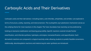 Carboxylic Acids and Their Derivatives
Carboxylic acids and their derivatives—including esters, acid chlorides, anhydrides, and amides—are explored in
terms of structure, acidity, reactivity, and interconversion. The nucleophilic acyl substitution mechanism serves as
the unifying theme for most reactions in this chapter. The Tutor elucidates how reactivity can be predicted by
looking at resonance stabilization and leaving group ability. Specific reactions covered include Fischer
esterification, acid chloride synthesis, hydrolysis, aminolysis, transesterification, and saponification. Each
derivative’s reactions are compared in a logical reactivity order, allowing students to predict feasible conversions.
Additionally, decarboxylation reactions and malonic/acyclic ester synthesis are introduced.
 