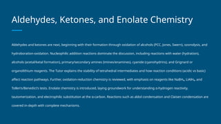 Aldehydes, Ketones, and Enolate Chemistry
Aldehydes and ketones are next, beginning with their formation through oxidation of alcohols (PCC, Jones, Swern), ozonolysis, and
hydroboration-oxidation. Nucleophilic addition reactions dominate the discussion, including reactions with water (hydration),
alcohols (acetal/ketal formation), primary/secondary amines (imines/enamines), cyanide (cyanohydrins), and Grignard or
organolithium reagents. The Tutor explains the stability of tetrahedral intermediates and how reaction conditions (acidic vs basic)
affect reaction pathways. Further, oxidation-reduction chemistry is reviewed, with emphasis on reagents like NaBH₄, LiAlH₄, and
Tollen’s/Benedict’s tests. Enolate chemistry is introduced, laying groundwork for understanding α-hydrogen reactivity,
tautomerization, and electrophilic substitution at the α-carbon. Reactions such as aldol condensation and Claisen condensation are
covered in-depth with complete mechanisms.
 