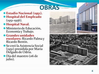 OBRAS
⚫Estadio Nacional (1952).
⚫Hospital del Empleado
(1951-1956).
⚫Hospital Naval.
⚫Ministeriode Educación,
Economíay Trabajo.
⚫Grandes unidades
escolares: Ricardo Palmay
Ricardo Bentín.
⚫Secreó la Asistencia Social
(1951) presidida por María
Delgadode Odría.
⚫Díadel maestro (06 de
julio).
8
 