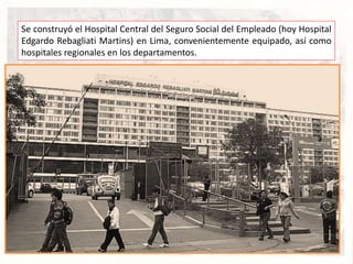 Se construyó el Hospital Central del Seguro Social del Empleado (hoy Hospital
Edgardo Rebagliati Martins) en Lima, convenientemente equipado, así como
hospitales regionales en los departamentos.
 