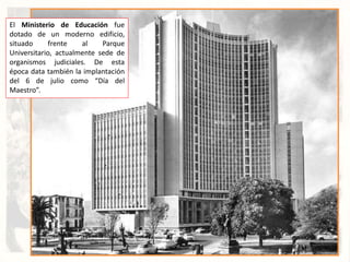 El Ministerio de Educación fue
dotado de un moderno edificio,
situado frente al Parque
Universitario, actualmente sede de
organismos judiciales. De esta
época data también la implantación
del 6 de julio como “Día del
Maestro”.
 