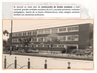 Se ejecutó un vasto plan de construcción de locales escolares a nivel
nacional: grandes unidades escolares (G.U.E.), escuelas primarias, institutos
pedagógicos. Aparte de su buena infraestructura, estos colegios contaron
también con excelentes profesores.
 