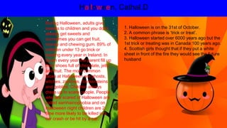 Halloween. Cathal.D
1. Halloween is on the 31st of October.
2. A common phrase is ‘trick or treat’.
3. Halloween started over 6000 years ago but the
1st trick or treating was in Canada 100 years ago.
4. Scottish girls thought that if they put a white
sheet in front of the fire they would see the future
husband
During Halloween, adults give
sweets to children and you don’t
always get sweets and
sometimes you can get fruit,
money and chewing gum. 89% of
children under 13 go trick or
treating every year in Ireland. In
Spain every year the parent fill up
their shoes full of chocolate, jelly
and fruit. The most common
faces at Halloween are ghosts,
witches, zombies, frankensteins
and goblins. Children always
dress up to scare people. People
who are scared of Halloween are
called samhainophobia and on
Halloween night children are 2
time more likely to be killed in a
car crash or be hit by a car.
 