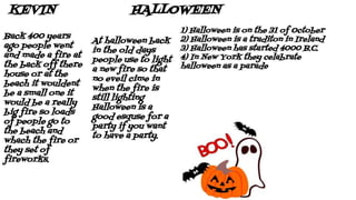 HALLOWEENKEVIN
At halloween back
in the old days
people use to light
a new fire so that
no eveil cime in
when the fire is
still lighting
Halloween is a
good esquse for a
party if you want
to have a party.
Back 400 years
ago people went
and made a fire at
the back off there
house or at the
beach it wouldent
be a small one it
would be a really
big fire so loads
of people go to
the beach and
whach the fire or
they set of
fireworks.
1) Halloween is on the 31 of October
2) Halloween is a traditon in Ireland
3) Halloween has started 4000 B.C.
4) In New York they celabrate
halloween as a parade
 