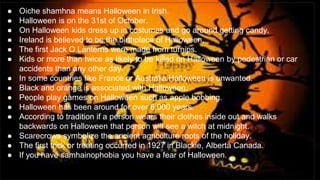 tadhg
● Oiche shamhna means Halloween in Irish.
● Halloween is on the 31st of October.
● On Halloween kids dress up in costumes and go around getting candy.
● Ireland is believed to be the birthplace of Halloween.
● The first Jack O Lanterns were made from turnips.
● Kids or more than twice as likely to be killed on Halloween by pedestrian or car
accidents than any other day.
● In some countries like France or Australia Halloween is unwanted.
● Black and orange is associated with Halloween.
● People play games on Halloween such as apple bobbing.
● Halloween has been around for over 6,000 years.
● According to tradition if a person wears their clothes inside out and walks
backwards on Halloween that person will see a witch at midnight.
● Scarecrows symbolize the ancient agriculture roots of the holiday.
● The first trick or treating occurred in 1927 in Blackie, Alberta Canada.
● If you have samhainophobia you have a fear of Halloween.
 